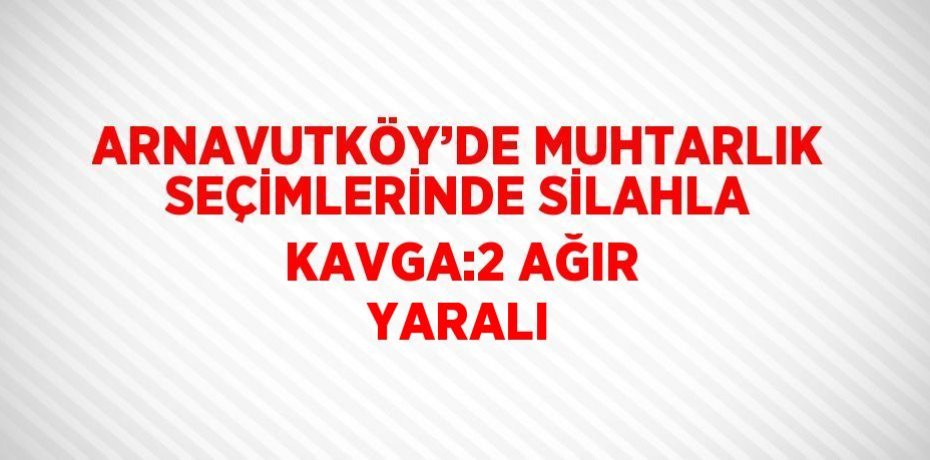 ARNAVUTKÖY’DE MUHTARLIK SEÇİMLERİNDE SİLAHLA KAVGA:2 AĞIR YARALI