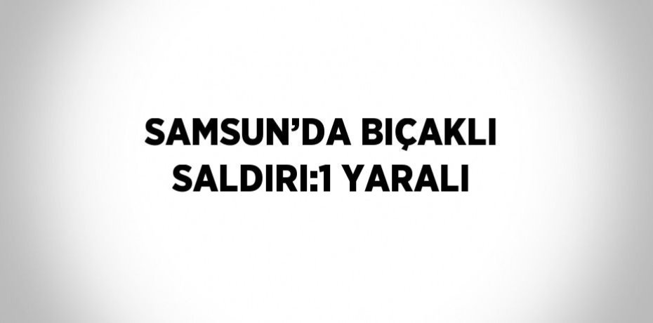 SAMSUN’DA BIÇAKLI SALDIRI:1 YARALI