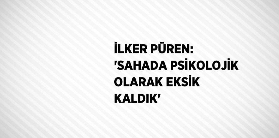 İLKER PÜREN: 'SAHADA PSİKOLOJİK OLARAK EKSİK KALDIK'