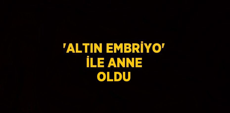 'ALTIN EMBRİYO' İLE ANNE OLDU