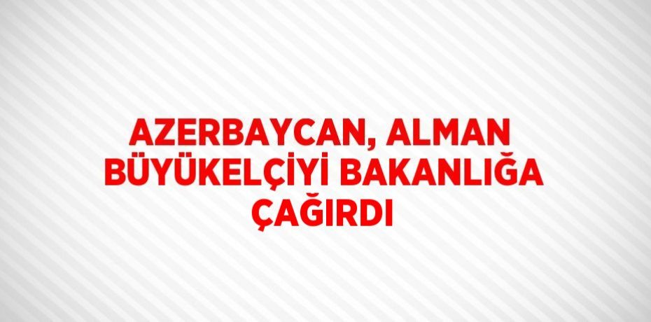 AZERBAYCAN, ALMAN BÜYÜKELÇİYİ BAKANLIĞA ÇAĞIRDI
