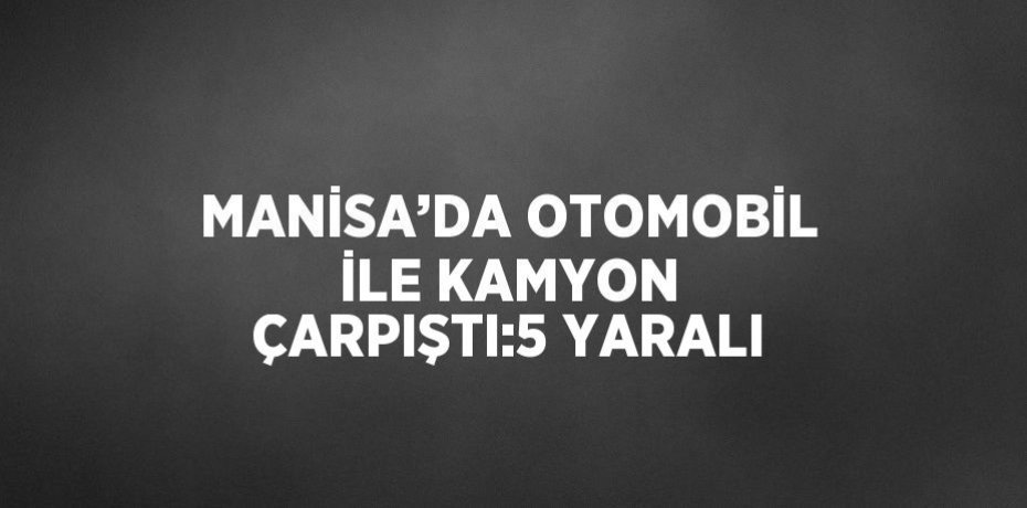 MANİSA’DA OTOMOBİL İLE KAMYON ÇARPIŞTI:5 YARALI