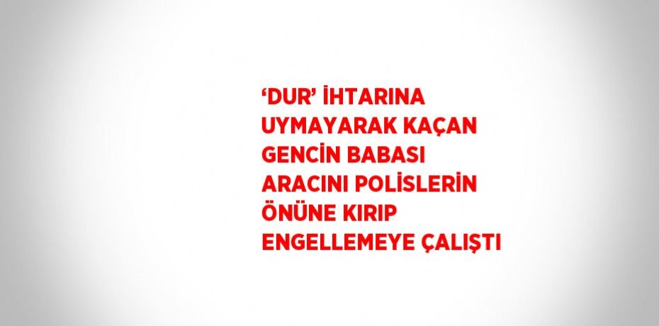 ‘DUR’ İHTARINA UYMAYARAK KAÇAN GENCİN BABASI ARACINI POLİSLERİN ÖNÜNE KIRIP ENGELLEMEYE ÇALIŞTI