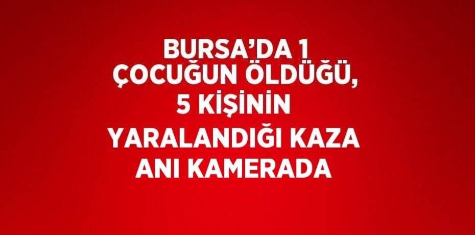 BURSA’DA 1 ÇOCUĞUN ÖLDÜĞÜ, 5 KİŞİNİN YARALANDIĞI KAZA ANI KAMERADA