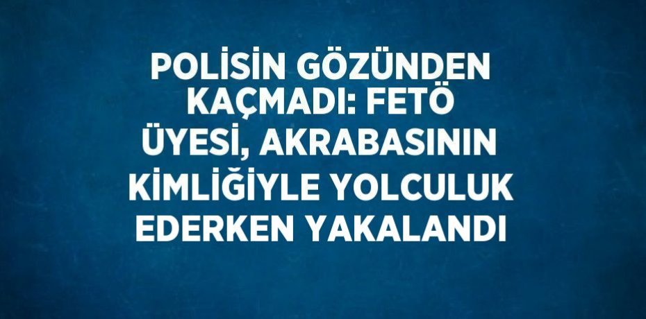 POLİSİN GÖZÜNDEN KAÇMADI: FETÖ ÜYESİ, AKRABASININ KİMLİĞİYLE YOLCULUK EDERKEN YAKALANDI
