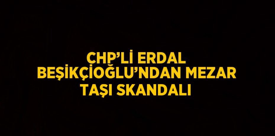 CHP’Lİ ERDAL BEŞİKÇİOĞLU’NDAN MEZAR TAŞI SKANDALI
