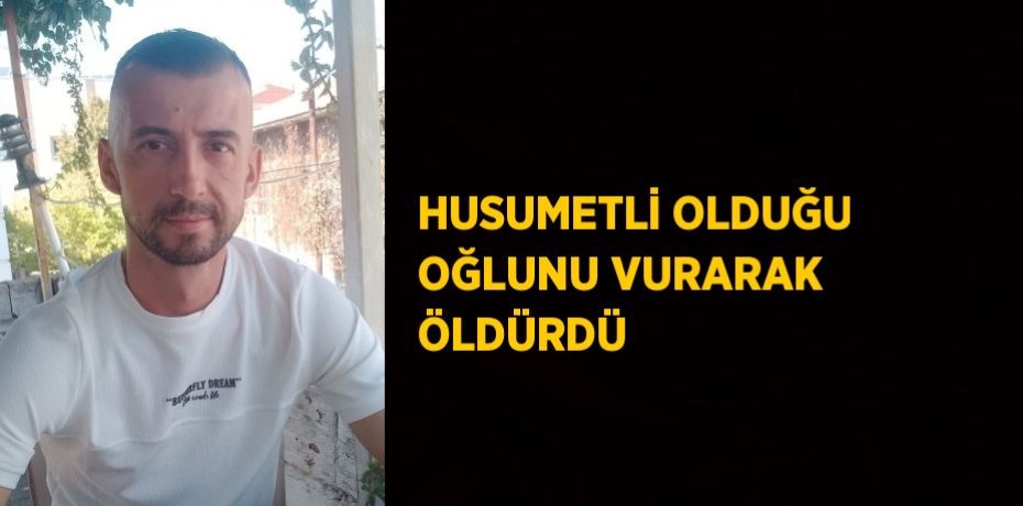 HUSUMETLİ OLDUĞU OĞLUNU VURARAK ÖLDÜRDÜ