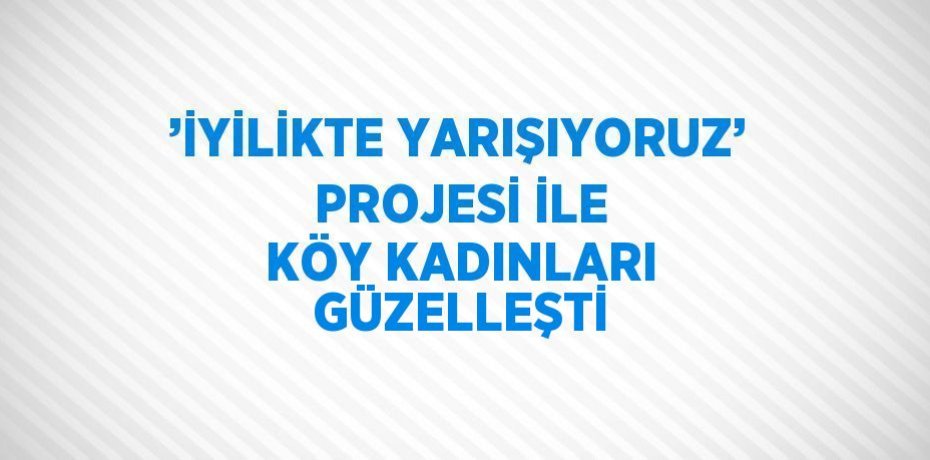 ’İYİLİKTE YARIŞIYORUZ’ PROJESİ İLE KÖY KADINLARI GÜZELLEŞTİ