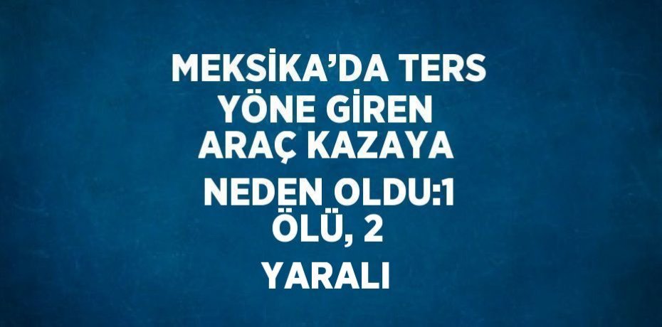 MEKSİKA’DA TERS YÖNE GİREN ARAÇ KAZAYA NEDEN OLDU:1 ÖLÜ, 2 YARALI
