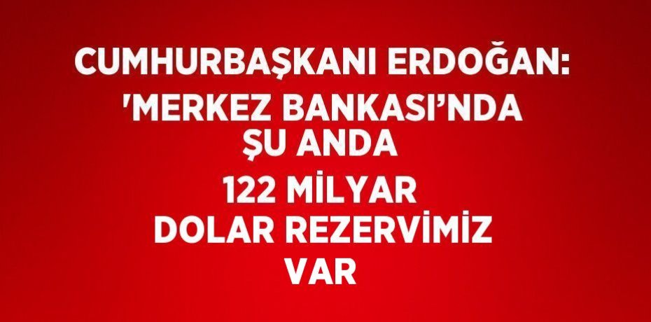CUMHURBAŞKANI ERDOĞAN: 'MERKEZ BANKASI’NDA ŞU ANDA 122 MİLYAR DOLAR REZERVİMİZ VAR
