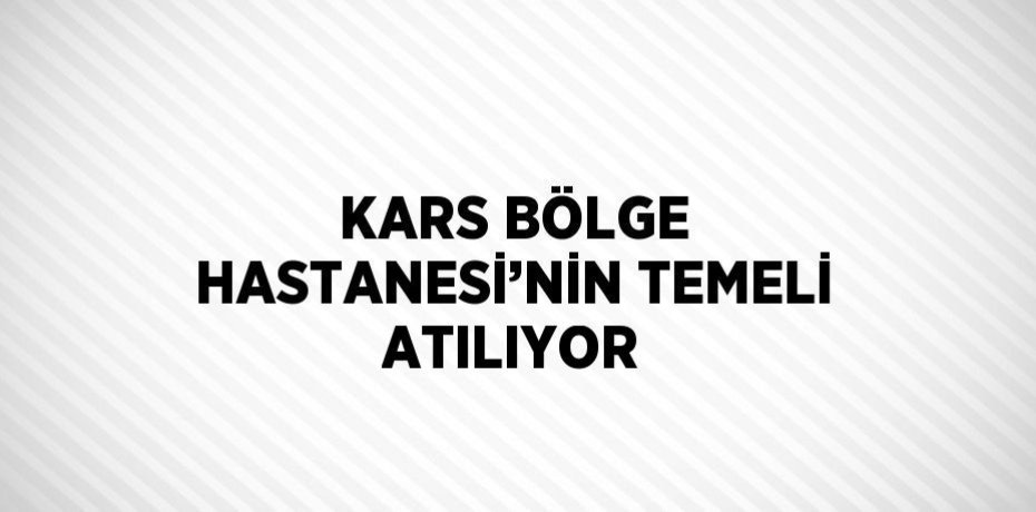 KARS BÖLGE HASTANESİ’NİN TEMELİ ATILIYOR