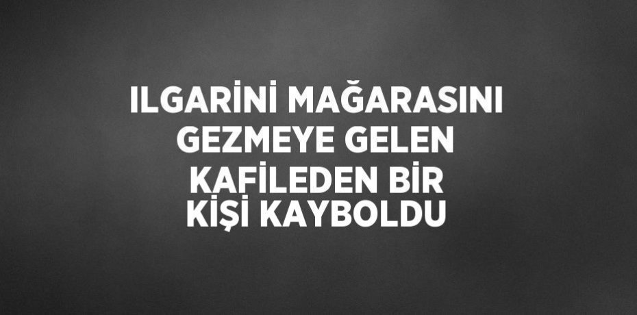 ILGARİNİ MAĞARASINI GEZMEYE GELEN KAFİLEDEN BİR KİŞİ KAYBOLDU