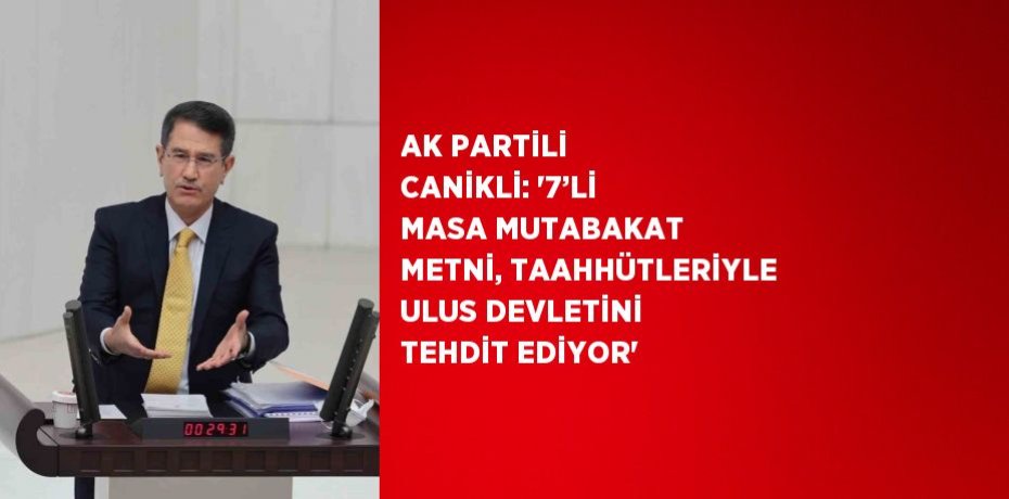 AK PARTİLİ CANİKLİ: '7’Lİ MASA MUTABAKAT METNİ, TAAHHÜTLERİYLE ULUS DEVLETİNİ TEHDİT EDİYOR'