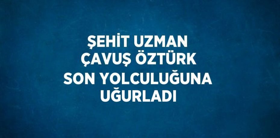 ŞEHİT UZMAN ÇAVUŞ ÖZTÜRK SON YOLCULUĞUNA UĞURLADI
