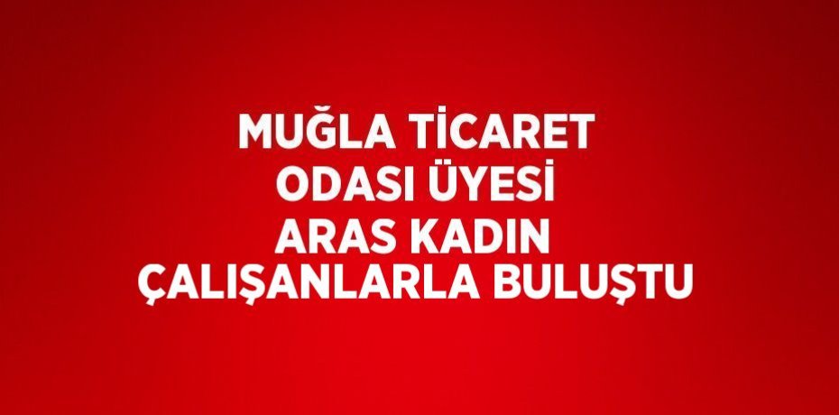 MUĞLA TİCARET ODASI ÜYESİ ARAS KADIN ÇALIŞANLARLA BULUŞTU