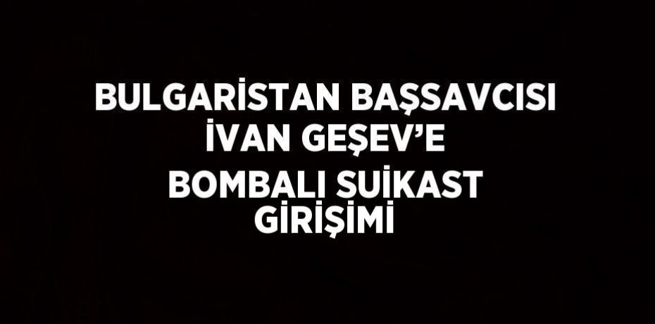 BULGARİSTAN BAŞSAVCISI İVAN GEŞEV’E BOMBALI SUİKAST GİRİŞİMİ