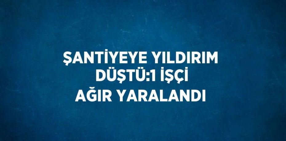 ŞANTİYEYE YILDIRIM DÜŞTÜ:1 İŞÇİ AĞIR YARALANDI