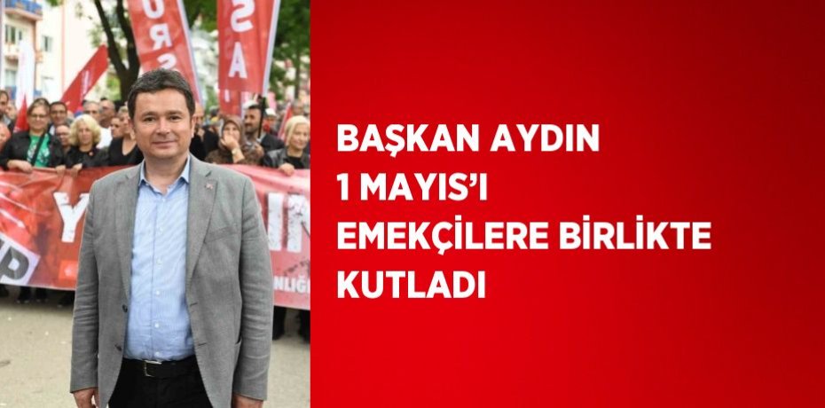 BAŞKAN AYDIN 1 MAYIS’I EMEKÇİLERE BİRLİKTE KUTLADI