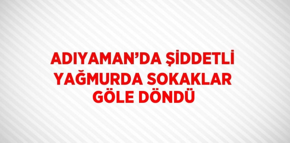 ADIYAMAN’DA ŞİDDETLİ YAĞMURDA SOKAKLAR GÖLE DÖNDÜ