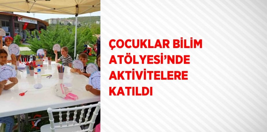 ÇOCUKLAR BİLİM ATÖLYESİ’NDE AKTİVİTELERE KATILDI