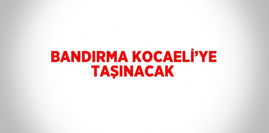 BANDIRMA KOCAELİ’YE TAŞINACAK