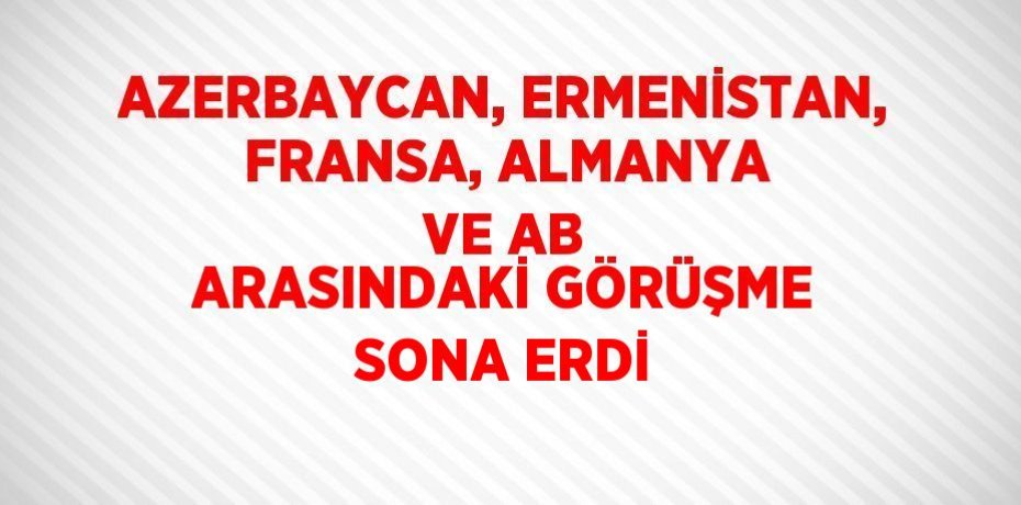 AZERBAYCAN, ERMENİSTAN, FRANSA, ALMANYA VE AB ARASINDAKİ GÖRÜŞME SONA ERDİ