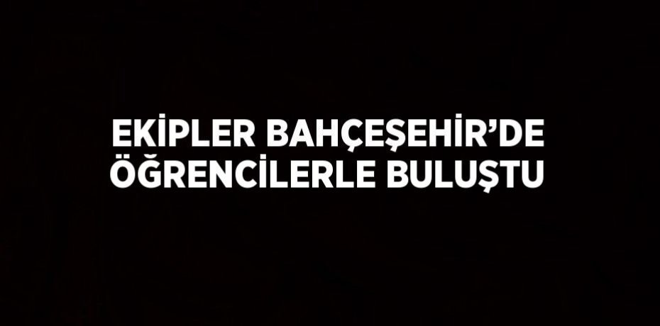 EKİPLER BAHÇEŞEHİR’DE ÖĞRENCİLERLE BULUŞTU