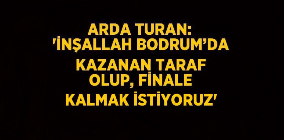 ARDA TURAN: 'İNŞALLAH BODRUM’DA KAZANAN TARAF OLUP, FİNALE KALMAK İSTİYORUZ'
