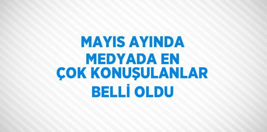 MAYIS AYINDA MEDYADA EN ÇOK KONUŞULANLAR BELLİ OLDU