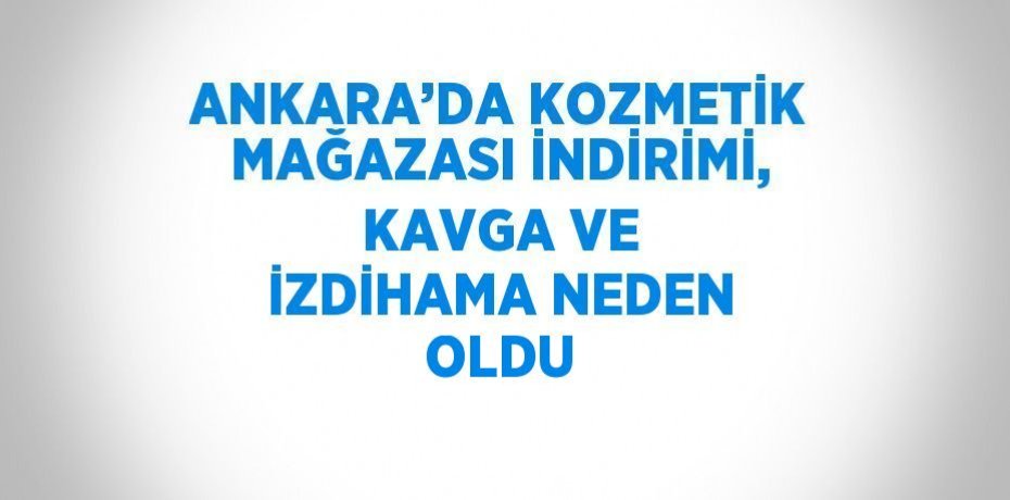 ANKARA’DA KOZMETİK MAĞAZASI İNDİRİMİ, KAVGA VE İZDİHAMA NEDEN OLDU