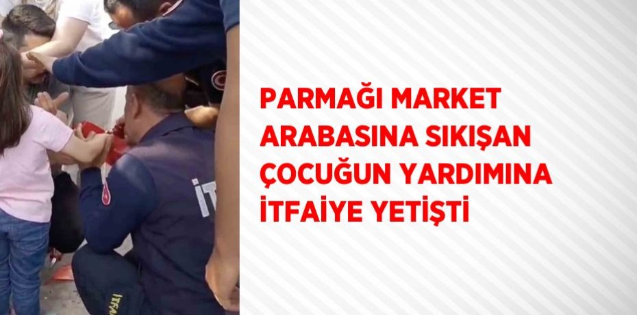 PARMAĞI MARKET ARABASINA SIKIŞAN ÇOCUĞUN YARDIMINA İTFAİYE YETİŞTİ