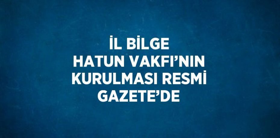 İL BİLGE HATUN VAKFI’NIN KURULMASI RESMİ GAZETE’DE