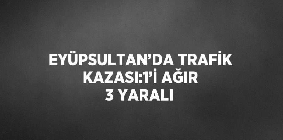 EYÜPSULTAN’DA TRAFİK KAZASI:1’İ AĞIR 3 YARALI