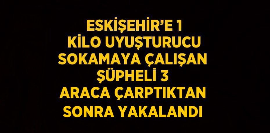 ESKİŞEHİR’E 1 KİLO UYUŞTURUCU SOKAMAYA ÇALIŞAN ŞÜPHELİ 3 ARACA ÇARPTIKTAN SONRA YAKALANDI