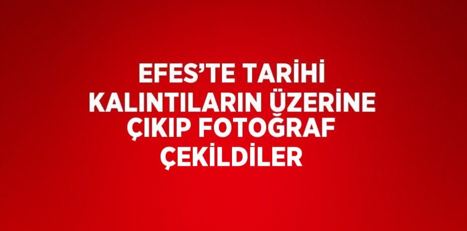 EFES’TE TARİHİ KALINTILARIN ÜZERİNE ÇIKIP FOTOĞRAF ÇEKİLDİLER