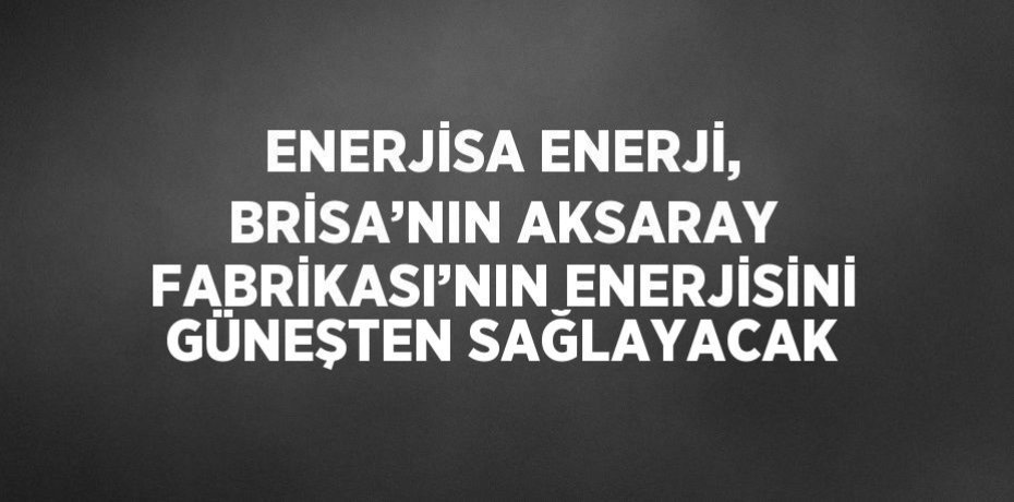 ENERJİSA ENERJİ, BRİSA’NIN AKSARAY FABRİKASI’NIN ENERJİSİNİ GÜNEŞTEN SAĞLAYACAK