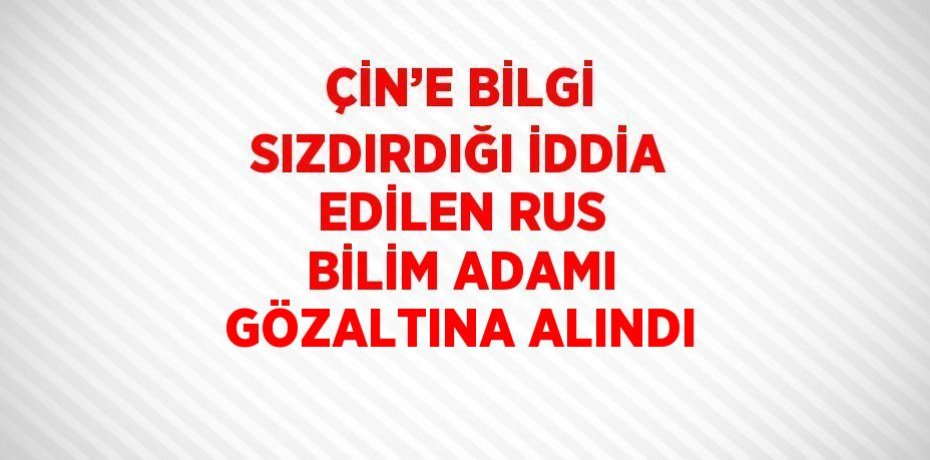 ÇİN’E BİLGİ SIZDIRDIĞI İDDİA EDİLEN RUS BİLİM ADAMI GÖZALTINA ALINDI