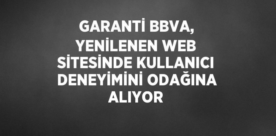 GARANTİ BBVA, YENİLENEN WEB SİTESİNDE KULLANICI DENEYİMİNİ ODAĞINA ALIYOR