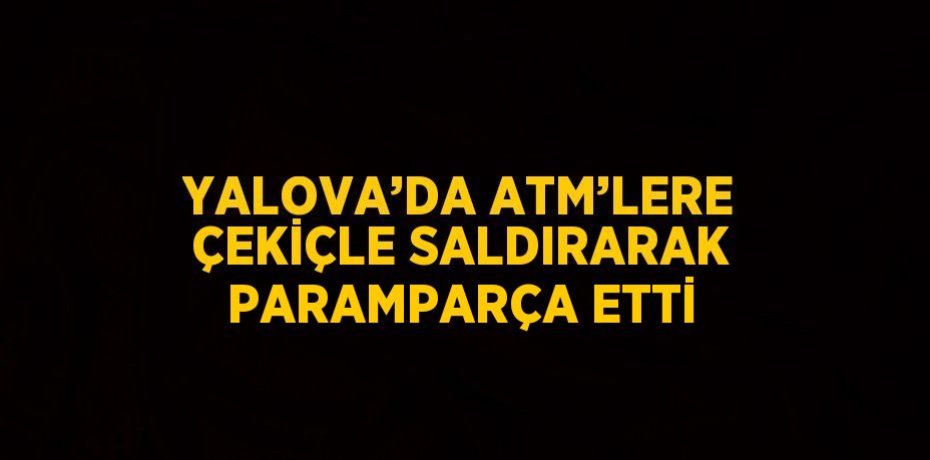 YALOVA’DA ATM’LERE ÇEKİÇLE SALDIRARAK PARAMPARÇA ETTİ