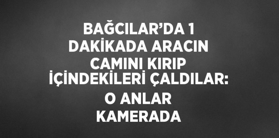 BAĞCILAR’DA 1 DAKİKADA ARACIN CAMINI KIRIP İÇİNDEKİLERİ ÇALDILAR: O ANLAR KAMERADA