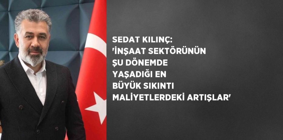 SEDAT KILINÇ: 'İNŞAAT SEKTÖRÜNÜN ŞU DÖNEMDE YAŞADIĞI EN BÜYÜK SIKINTI MALİYETLERDEKİ ARTIŞLAR'