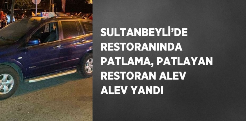 SULTANBEYLİ’DE RESTORANINDA PATLAMA, PATLAYAN RESTORAN ALEV ALEV YANDI