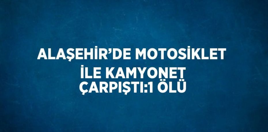 ALAŞEHİR’DE MOTOSİKLET İLE KAMYONET ÇARPIŞTI:1 ÖLÜ