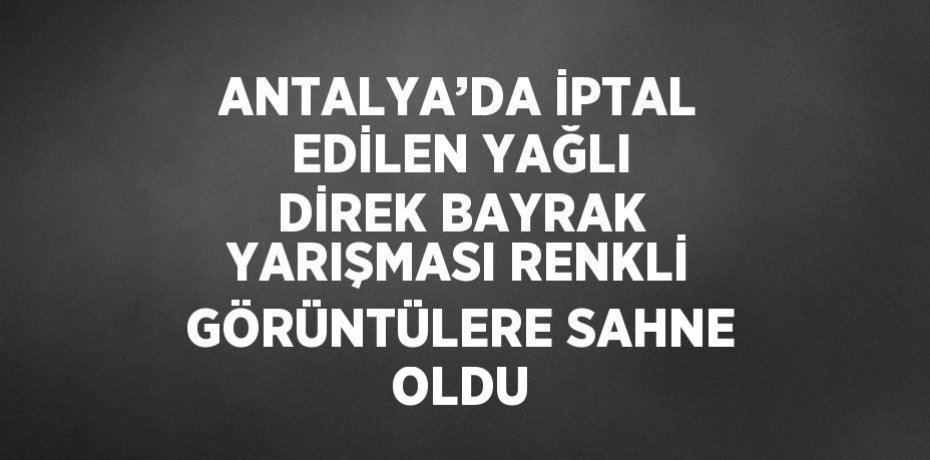 ANTALYA’DA İPTAL EDİLEN YAĞLI DİREK BAYRAK YARIŞMASI RENKLİ GÖRÜNTÜLERE SAHNE OLDU