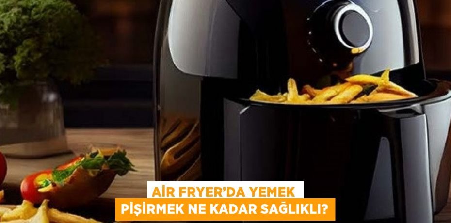 AİR FRYER’DA YEMEK PİŞİRMEK NE KADAR SAĞLIKLI?