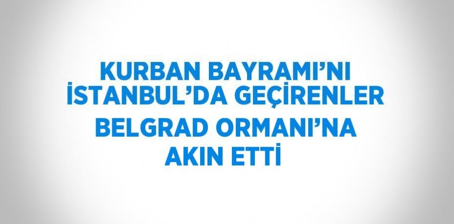 KURBAN BAYRAMI’NI İSTANBUL’DA GEÇİRENLER BELGRAD ORMANI’NA AKIN ETTİ