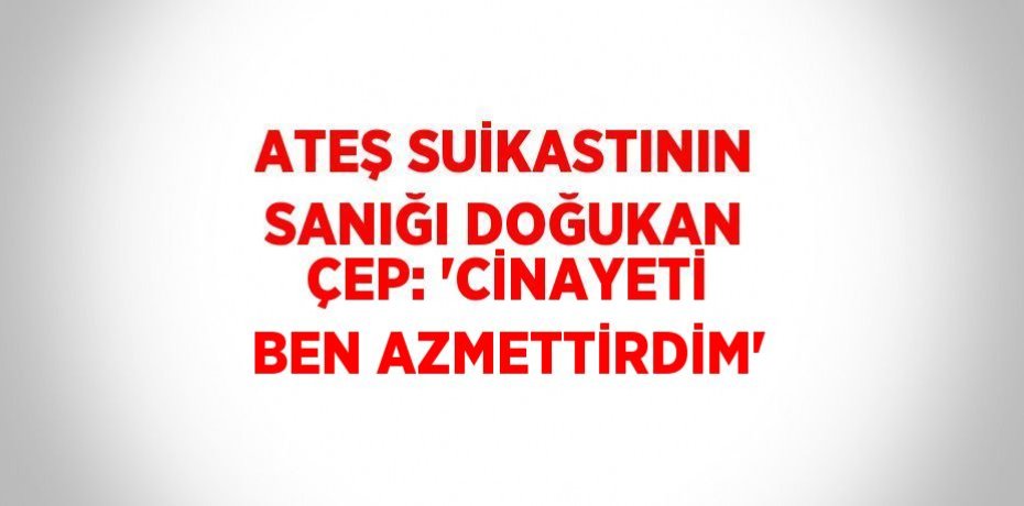 ATEŞ SUİKASTININ SANIĞI DOĞUKAN ÇEP: 'CİNAYETİ BEN AZMETTİRDİM'