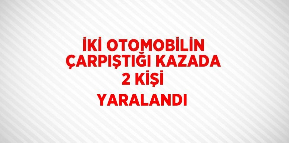 İKİ OTOMOBİLİN ÇARPIŞTIĞI KAZADA 2 KİŞİ YARALANDI