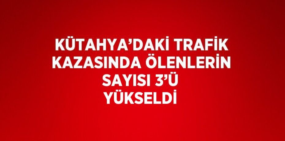 KÜTAHYA’DAKİ TRAFİK KAZASINDA ÖLENLERİN SAYISI 3’Ü YÜKSELDİ