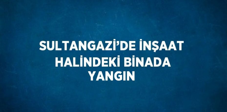 SULTANGAZİ’DE İNŞAAT HALİNDEKİ BİNADA YANGIN